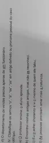 d) 0 departamento de vendas precisa apenas de um funcionário.
IV. Classifique os termos "o""a", " os ","as" em artigo definido ou pronome pessoal do caso
oblíquo.
a) Q professor ensina; o aluno aprende.
b) Encontrei minhas antigas amigas, mas não as reconheci.
c) Eu o achei chorando e vi o menino de quem ele falou.
1) As pessoas precisam amar mais a natureza.