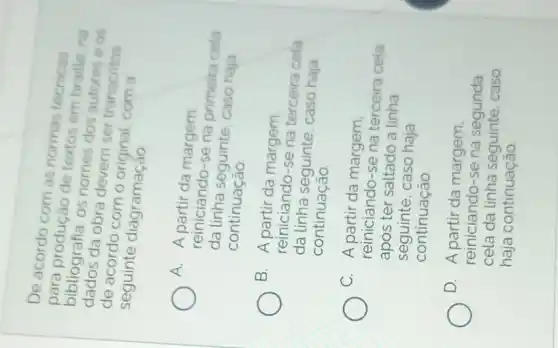 De acordo com as normas tecnicas
bibliografia, os nomes dos as
para produção de neses embraille na
obra devem ser transcritos
de acordo com o original, com a
seguinte diagramaçao
A.
A partir da margem
da linha seguinte, caso haja
reiniciando-se na primeira cela
continuação
B. A partir da margem.
reiniciando-se na terceira cela
da linha seguinte, caso haja
continuação
C. A partir da margem,
reiniciando-se na terceira cela
após ter saltado a Linha
seguinte, caso haja
continuação
D. A partir da margem.
reiniciando-se na segunda
cela da linha seguinte, caso