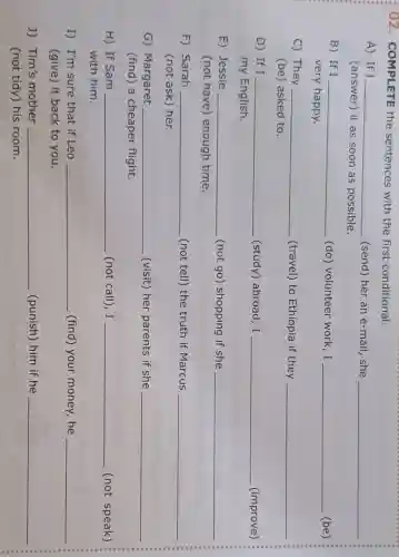 02. COMPLETE the sentences with the first conditional.
__
A) If I __ (send) her an e-mail, she
(answer) it as soon as possible.
B) If I __ (do) volunteer work,I __ (be)
very happy.
__
C) They __ (travel) to Ethiopia if they
(be) asked to.
D) If I __ (study) abroad, I __ (improve)
my English.
__
E) Jessie __ (not go) shopping if she
(not have)enough time.
F) Sarah __ (not tell) the truth if Marcus
(not ask) her.
__
G) Margaret __ (visit) her parents if she
(find) a cheaper flight.
__
H) If Sam __ (not call), I __ (not speak)
with him.
I) I'm sure that if Leo __ (find) your money , he
(give) it back to you.
__
J) Tim's mother __ (punish) him if he
(not tidy) his room.
__