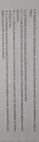 5. A respeito da Floresta Tropical Amazônica, são feitas algumas afirmações, assinale V para as verdadeiras e F para as
Falsas:
() A floresta amazônica é caracterizada pela baixa biodiversidade na fauna e na flora.
II () O solo da Amazônia é arenoso e apresenta uma camada de húmus resultante da deposição de plantas e.restos
de animais.
III. () O clima das florestas tropicais como a Floresla Amazônica, é quente e seco, com baixa quantidade de chuvas
ao longo do ano.
IV.C __ A Amazônia compreende uma região que abrange a maior bacia hidrográfica do mundo a Bacia Amazônica , que
detém cerca de 20%  da água doce do planeta.