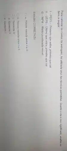 Para calcular os custos de estoques, foi utilizada uma das técnicas permitidas Quanto a ela e seu significado, analise os
itens a seguir
I-PEPS -Primeiro que entra, primeiro que sai
II-UEPS -Ultimo que entra, primeiro que sai
III-MPM-Média ponderada móvel
Está(ão) CORRETA(S)
a. Houve mescla entre II e III.
b. Houve mescla entre le II.
c. Somente III
d. Somente II
e. Somente I