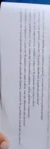 Esse texto, que simula um verbete para a palavra "palavra'constitui-se como um poema porque
a) tematiza o fazer poético, como em "Os poetas classificam as palavras pela alma".
b) utiliza o recurso expressivo da metáfora como em "As palavras têm corpo e alma"
c) valoriza a gramática da língua, como em "substantivo, adjetivo verbo, advérbio , conjunção".
d) estabelece comparaçoes, como em "As palavras têm corpo e alma, mas são diferentes das pessoas".
e) apresenta informaçóes pertinentes acerca do conceito de "palavra"como em "As gramáticas classificam as palavras."