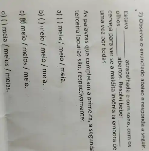 7) Observe o enunciado abaixo e responda a seguir.
Estava __ atrapalha da e com sono , com os
olhos __
abertos . Resolvi beber __
cerveja para ver se a maldita insônia ia embora de
uma vez por todas.
As palavras que completam a primeira , a segunda
terceira lacunas são , respectivamente:
a) ( ) meia/meio/meia
b)( meio/meio/meia
__
c) 60
meio/meios/meio
d) ()
meia/meios/meias