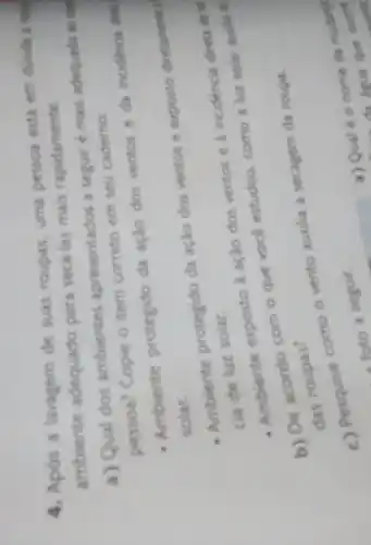 4. Apos a lavagem de suas roupas, uma nessoa está em durda i
ambiente adequado para secd-las mais rapidamente.
a) Qual dos ambientes apresentados a seguir é mais adequado so did
pessoa? Copie o item correto em seu caderno.
- Ambiente protegido da ação dos ventos e da incidencia dinta
solar.
- Ambiente protegido da ação dos ventos e exposto diretaments
cia de luz solar.
Ambiente exposto ação dos ventos e a incidiencia diret die lut
com o
que vocé estudou.como a luz solar acodia ni
the roupas?
c) Pesquise como o vento auxilia a secagem da roupa.
a) Qual é 0 nome da muding