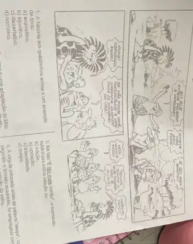 1. A história em quadrinhos acima é um exemplo
de texto
3. Na fala "E tǎo mais bonitol", a expressão
sublinhada indica relação de:
a)adição.
a) expositivo.
b)oposição.
c) intensidade.
b)injuntivo.
d) tempo.
c) dissertativo.
4. A virgula colocada antes da palavra "mogo". ne
segundo e terceiro quadrinho, foi empregada part
do velho.
d) narrativo.