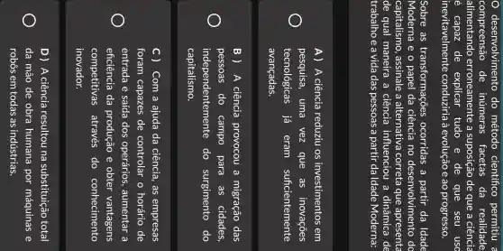 desenvolvimento do método cientifico permitiu a
compreensão de inúmeras facetas da realidade
alimentando erroneamente a suposição de que a ciência
de explicar tudo e de que seu usc
inevitavelmente conduziria a evolução e ao progresso.
Sobre as transformaçõe ocorridas a partir da Idade
Moderna e o papel da ciência no desenvolvimento do
capitalismo , assinale a alternativa correta que apresenta
de qual maneira , a ciência influenciou a dinâmica de
trabalho e a vida das pessoas a partir daldade Moderna:
A) A ciência reduziu OS investimentos em
pesquisa , uma vez que as inovações
tecnológicas já eram suficientemente
avançadas.
B ) A ciência provocou i a migração das
pessoas do campo para . as cidades,
independentemente do surgimento do
capitalismo.
c ) Com a ajuda da ciência , as empresas
foram capazes de controlar o horário de
entrada e saída dos operários , aumentar . a
eficiência da produção e obter vantagens
competitivas através do conhecimento
inovador.
D) A ciência resultou na substituição total
da mão de obra humana por máquinas e
robôs em todas as indústrias.