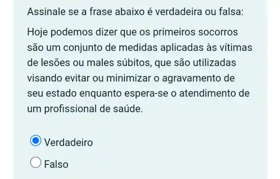 Assinale se a frase abaixo é verdadeira ou falsa:
Hoje podemos dizer que os primeiros socorros
são um conjunto de medidas aplicadas as vítimas
de lesões ou males súbitos, que são utilizadas
visando evitar ou minimizar o agravamento de
seu estado enquanto espera-se o atendimento de
um profissional de saúde.
Verdadeiro
Falso