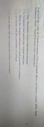 A apuração de Custos de Produtos Acabados (CPA)no simulado utilizou como técnica o modelo "MPM - Média
Ponderada Móvel". Essa técnica tem como característica:
a. Valor da primeira compra realizada em estoques
b. Os valores mais baratos das compras realizadas
c. Média das compras realizadas em saldo presentes nos estoques.
d. Os valores mais altos presentes nos estoques
e. Uso do último valor de compras dos produtos em estoques.