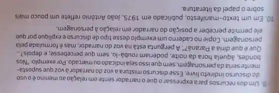 9. Umdos recursos para expressaro que o narrador sente em relação ao meninoéo uso
do discurso indireto livre Esse discurso mistura a voz do narradorà vozque suposta-
mente seria da personagem , sem que isso sejaindicadoou marcado. Por exemplo: "Nos
bondes, àquela hora da noite poderiam roubá-lo, sem que percebesse;e depois? __
Que é que diria a Paraná?". A pergunta está na voz do narrador mas é formulada pela
personagem . Copie no caderno um exemplo desse tipo de discurso e explique por que
ele permite perceber a posição do narrador em relação à personagem.
10. Em um texto -manifesto , publicado em 1975, João Antônio reflete um pouco mais
sobre o papel da literatura.