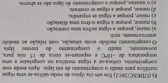 1) (UDESC/2012) Em um dia típico de verão utiliza-se uma régua
metálica para medir o comprimento de um lápis. Após medir esse
comprimento , coloca-se a régua metálica no congelador a uma
temperatura de -10^circ C e esperam-se cerca de 15 min para,
novamente medir o comprimento do mesmo lápis.
comprimento medido nesta situação, com relação ao medido
anteriormente., será:
a) maior, porque a régua sofreu uma contração.
b) menor, porque a régua sofreu uma dilatação.
c) maior, porque a régua se expandiu.
d) menor, porque a régua se contraiu.
e) o mesmo , porque o comprimento do lápis não se alterou.