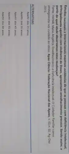 Estudos nacionais e internacionals mostram evidências de que as pessoas com deficiência intelectual,
principalmente aquelas com sindrome de Down, apresentam envelhecimento precoce. Sendo assim, a
partir de qual idade observamos estas mudanças?
Fonte: HAVAR, Maria Angélica Envelhecimento e Deficiência Intelectual: O Cuidador Familiar como
protagonista nos cuidado ao idoso. Apae Ciência- Federação Nacional das Apaes, v . 02,n. 02, Ag-Dez
2015.
ALTERNATIVAS
Apartir dos 25 anos;
Apartir dos 35 anos;
Apartir dos 45 anos;
Apartir dos 55 anos;
Apartir dos 60 anos.