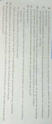 8. Caracterize a filosofia produzida durante o Iluminismo. Exemplifique com aspectos do pensamento
dos iluministas.
9. Comente a interpretação de Lucien Goldmann de que os pensadores iluministas podem ser considerados
"ideólogos da burguesia . Justifique.
10. Discorra sobre a critica de Rousseau às teses contratualistas a respeito do surgimento da sociedade
formuladas por pensadores como Hobbes e Locke e sobre as conclusōes a que ele chegou.
11. 0 que é a perfectibilidade humana e que papel ela teve no surgimento da vida social?
12. Segundo Kant:
a) 0 juízo sintético a posteriori não expressa um conhecimento necessário e universal, e o juízo sintético
a priori sim.
b) Ojuizo analitico conduz a conhecimentos novos.
Essas afirmações estão corretas? Por quê? Crie exemplos de juizos que justifiquem suas respostas.
13. Não podemos conhecer o ser em si apenas o ser para nós. Justifique essa afirmação.
14. Em que sentido a revolução causada por Kant no âmbito da filosofia pode ser comparada à causada por
Copérnico na astronomia?