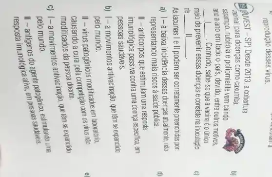 reprodução desses vírus.
(QUVEST-SP)Desde 2013, a cobertura
vacinal para doenças como caxumba,
sarampo, rubéola e poliomielite vem caindo
ano a ano em todo o país, devido , entre outros motivos,
__ __ . Contudo, sabe-se que a vacinaé o único
meio de prevenir essas doenças e consiste na inoculação
de __ II __
As lacunas l e II podem ser corretamente preenchidas por:
a) 1-à baixa incidencia dessas doenças atualmente, não
representando mais riscos à saúde pública.
II - anticorpos que estimulam uma resposta
imunológica passiva contra uma doença especifica, em
pessoas saudáveis.
b) 1-a movimentos antivacinação, que têm se expandido
pelo mundo.
II - vírus patogênicos modificados em laboratório,
causando a cura pela competiga com os vírus não
modificados da pessoa doente.
c) 1-a movimentos antivacinação, que têm se expandido
pelo mundo.
II - antígenos do agente patogênic estimulando uma
ativa, em pessoas