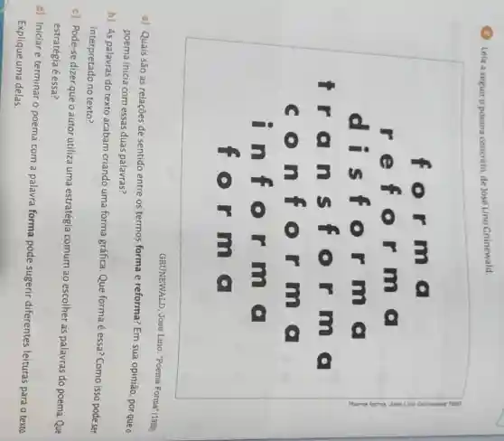 Leia a seguiro poema concreto, de José Lino Grünewald.
for m
r
efo rmo
dis for m c
iro nsf orm o
con for mo
inf orm
for mo
GRUNEWALD, José Lino. "Poema Forma'(1959).
a) Quais são as relações de sentido entre os termos forma e reforma?Em sua opinião, por que o
poema inicia com essas duas palavras?
b) As palavras do texto acabam criando uma forma gráfica. Que forma é essa? Como isso pode ser
interpretado no texto?
c) Pode-se dizer que o autor utiliza uma estratégia comum ao escolher as palavras do poema. Que
estratégia é essa?
d) Iniciar e terminar o poema com a palavra forma pode sugerir diferentes leituras para o texto.
Explique uma delas.