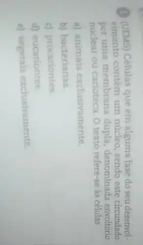 (1) (UEMS) Células que em alguma fase do seu desenvol-
vimento contêm um núcleo, sendo este circundado
por uma membrana dupla, denominada envoltório
nuclear ou carioteca O texto refere-se às células
a) animais exclusivamente.
b) bacterianas.
c) procariontes.
d) eucariontes.
e) vegetais exclusivamente.