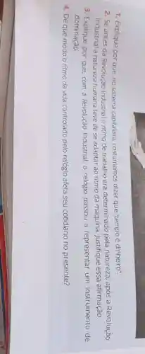 1. Explique por que no sistema capitalista costumamos dizer que "tempo é dinheiro".
2. Se antes da Revolução Industrial o ritmo de trabalho era determinado pela natureza, após a Revolução
Industrial a natureza humana teve de se adaptar ao ritmo da máquina. Justifique essa afirmação.
3. Explique por que com a Revolução Industrial, o relógio passou a representar um instrumento de
dominação.
4. De que modo o ritmo da vida controlado pelo relógio afeta seu cotidiano no presente?