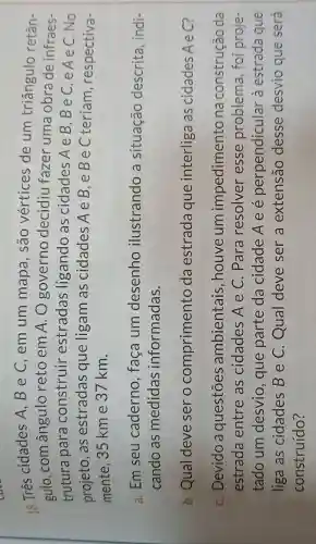 18. Três cidades A ,BeC,em um mapa , são vértices de um triângulo retân-
gulo,com ângulo reto em A. O governo decidiu fazer uma obra de infraes-
trutura para construir estradas ligando as cidades AeB,BeC,e AeC.No
projeto, as estradas que ligam as cidades AeB,eBe C teriam , respectiva-
mente, 35 km e 37 km.
a. Em seu caderno , faça um desenho ilustrando a situação descrita, indi-
cando as medidas informadas.
b. Qual deve ser o comprimento da estrada que interliga as cidades Aec?
C. Devido a questōes ambientais , houve um impedime nto na construção da
estrada entre as cidades A e C. Para resolver esse problema , foi proje
tado um desvio, que parte da cidade A e é perpendicular 'à estrada que
liga as cidades B e C. Qual deve ser a extensão desse desvio que será
construído?