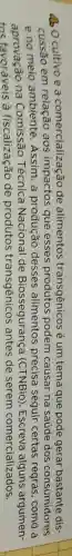 40 Ocultivo e a comercialização de alimentos transgênicos é um tema que pode gerar bastante dis-
cussão em relação aos impactos que esses podem causar na saúde dos consumidores
e no meio ambiente .Assim, a produção desses alimentos precisa seguir certas regras , como a
aprovação na Técnica Nacional de Biossegurança (CTNBio)Escreva alguns argumen-
tos favoráveis à fiscalização de produtos transgênicos antes de serem comercializados.