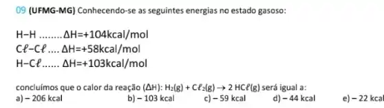 09 (UFMG-MG) Conhecendo -se as seguintes energias no estado gasoso:
H-Hldots ldots ldots Delta H=+104kcal/mol
Cl-Clldots Delta H=+58kcal/mol
H-Clldots ldots Delta H=+103kcal/mol
concluímos que o calor da reação (Delta H):H_(2)(g)+Cl_(2)(g)arrow 2HCl(g) será igual a:
a -206kcal
-103kcal
c) -59kcal
d) -44kcal
e)