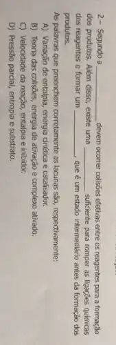 2- Segundo a __ devem ocorrer colisões efetivas entre os reagentes para a formação
dos produtos. Além disso, existe uma __ suficiente para romper as ligações químicas
dos reagentes e formar um __ que é um estado intermediário antes da formação dos
produtos.
As palavras que preenchem corretamente as lacunas são respectivamente:
A) Variação de entalpia, energia cinética e catalisador.
B) Teoria das colisões, energia de ativação e complexo ativado.
C) Velocidade da reação, entalpia e inibidor.
D) Pressão parcial entropia e substrato.