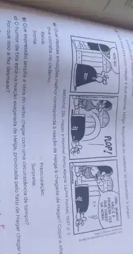 ta tira com Hagare sua esposa, Helga Responda no
caderno as questōes a seguir.
BROWNE, Dik. Hagar, 0 Horrivel. Porto Alegre:L&PM Pocket, 1997. p. 5.
a) Qual destas emoções melhor corresponde à reação de Helga à chegada de Hagar?Copie a alte
tiva correta no caderno.
Raiva.
Preocupação.
Ironia.
Surpresa.
b) Que expressão amplia a ideia do verbo chegar com uma circunstância de tempo?
c) O humor da tira está na reação exagerada de Helga provocada pelo fato de Hagar chegar
Por que isso a fez desmaiar?