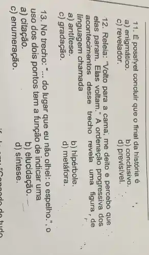 11.concluir que o final da história e
a) enigmático.
b)conclusivo.
c) revelador.
d) previsivel.
12. Releia : "Volto para a cama, me deito e percebo que
elas param . Elas voltam."A ordenação progressiva dos
acontecimentos desse trecho revela uma figura,de
linguagem chamada
a) antítese.
b) hipérbole.
c) gradação.
d) metáfora.
13. No trecho __ do lugar que eu não olhei: 0 espelho.", 0
uso dos dois pontos tem a função de indicar uma
a) citação.
b) elucidação. __
C)enumeração.
d) sintese.