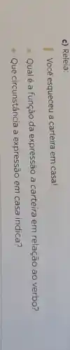 c) Releia:
Vocé esqueceu a carteira em casa!
Qualé a função da expressão a carteira em relação ao verbo?
Que circunstância a expressão em casa indica?