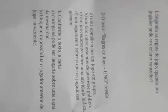 1.Segundo as regras do jogo, quando um
jogador pode se declarar vencedor?
2-O
texto "Regras de Jogo - UNO" revela
a) uma opinião sobre um jogo em grupo.
b) um fato sobre assuntos de interesse público.
c) um procedimento sobre uma atividade lúdica.
d) um argumento sobre o que os jogadores
gostam.
3. Conforme o texto ,a carta
a) curinga só pode ser lançada sobre uma carta
da mesma cor.
b) bloqueio impossibilita o jogador anterior de
jogar novamente.