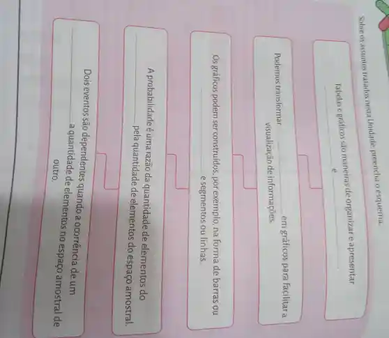 Sobre os assuntos tratados nesta Unidade preencha o esquema.
Tabelas e gráficos são maneiras de organizar e apresentar
__
__
Podemos transformar
__ em gráficos para facilitar a
visualização de informações.
Os gráficos podem ser construídos ,por exemplo na forma de barras ou
e segmentos ou linhas.
__
A probabilidade é uma razão da quantidade de elementos do
-pela quantidade de elementos do espaço amostral.
__
__
Dois eventos são dependentes quando a ocorrência de um
a quantidade de elementos no espaço amostral de
outro.