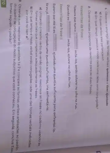 1. Observe o emprego das formas verbais quisesse e tiver ajuntado.
a) A quais verbos elas pertencem?
b) Em qual tempo pessoa e modo cada uma delas está conjugada?
2. Observe estas propostas de reescrita para as duas frases:
Reescritas da frase I
Tomara que nunca IIIIIIIIIIIIII imitá-los, senão estarei no olho na rua.
Quando eu IIIIIIIIIIIII imitá-los estareino olho da rua.
Reescritas da frase II
Espero que atélá eu IIIIIIIIIIIII ajuntado uma quantia suficiente para enfrentá-lo.
Seeuja IIIIIIIIIIII ajuntado umaquantia suficiente, iria enfrentá-lo.
a) Utilizando o mesmo verbo da versão original reescreva as frases no caderno usando as
formas verbais que completam adequadamente as frases.
b) Em qual tempo e modo verbal estão conjugadas cada uma das formas verbais indicadas
por você no item a?
3. Observe suas respostas às questōes 1e 2 e compare as formas verbais analisadas ao padrão
do quadro de conjugação do modo subjuntivo que você conheceu. Em seguida conclua
formas seguem o
70