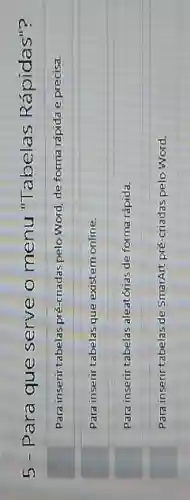 5 - Para que serve o menu "Tabelas Rápidas"?
Para inserir tabelas pré-criadas pelo Word, de forma rápida e precisa.
Para inserir tabelas que existem online.
Para inserir tabelas aleatónas de forma rapida.
Para inserir tabelas de SmartArt pré-criadas pelo Word.