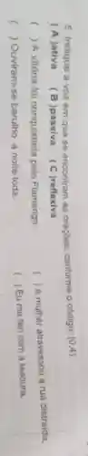 5. Indique a voz em que se encontram as oraçōes, conforme o codigo: (0,4)
(A)ativa B)passiva (C)reflexiva
() A vitória foi conquistada pelo Flamengo.
(
) A mulher atravessou a rua distraida.
( ) Ouviram-se barulho a noite toda.
( ) ) Eu me feri com a tesoura.
