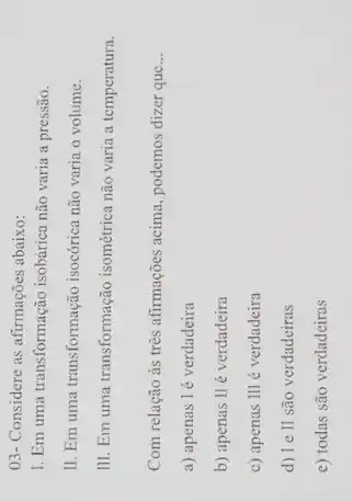 03- Considere as afirmações abaixo:
1. Em uma transformação isobárica não varia a pressão.
II. Em uma transformação isocórica não varia o volume.
III. Em uma transformação isométrica não varia a temperatura.
Com relação às três afirmações acima, podemos dizer que __
a) apenas l é verdadeira
b) apenas Ilé verdadeira
c) apenas III é verdadeira
d) Ie ll são verdadeiras
e) todas são verdadeiras
