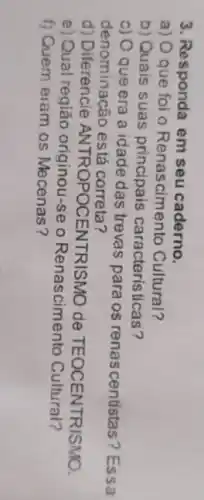 3. Responda em seu caderno.
a) Oque foi o Renascimento Cultural?
b) Quais suas principais características?
c) O que era a idade das trevas para os renas centistas? Essa
denominacão está correta?
d) Diferencie ANTROPOCENTRISMO de TEOCENTRISMO.
e) Qual região originou-se o Renascimento Cultural?
f) Quem eram os Mecenas?