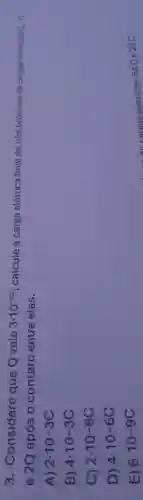 3 . Considere que Q vale 3cdot 10^-3c ; calcule a carga elétrica final de três bolinhas de cargas eletricas
Q.-Q
e 2Q após 0 contato entre elas.
A) 2.10-3C
B) 4.10-3C
C) 2.10-6C
D) 4.10-6C
E) 6cdot 10-9C