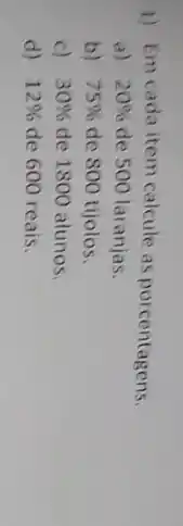 1) Em cada item calcule as porcentagens.
a) 20%  de 500 laranjas.
b) 75%  de 800 tijolos.
c) 30%  de 1800 alunos.
d) 12%  de 600 reais.