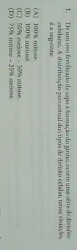 1. De um ovo fertilizado de sapo à formação do girino, ocorre uma série de divisôes
celulares. A distribuição percentual dos tipos de divisão celular, nessa situação,
é a seguinte:
(A) 100%  mitose.
(B) 100%  meiose.
(C) 50%  meiose -50%  mitose.
(D) 75%  mitose -25%  meiose.