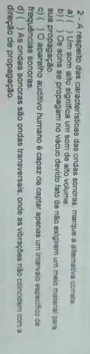 2 - A respeito das características das ondas sonoras, marque a alternativa correta:
a)( )Um som alto significa um som de alto volume.
b)( )Os sons se propagam no vácuo devido fato de não exigirem um meio material para
sua propagação.
c)(10 aparelho auditivo humano é capaz de captar apenas um intervalo especifico de
frequências sonoras.
) () As ondas sonoras são ondas transversais onde as vibrações não coincidem com a
direção de propagação.