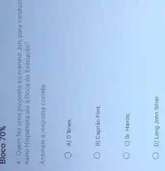 Bloco 70% 
4. Quem fez uma proposta ao menino Jim para conduzi
navio Hispaniola até a Doca da Execução?
Assinale a resposta correta:
A) O'Brien;
B) Capitão Flint;
C) Sr. Hands;
D) Long John Silver.