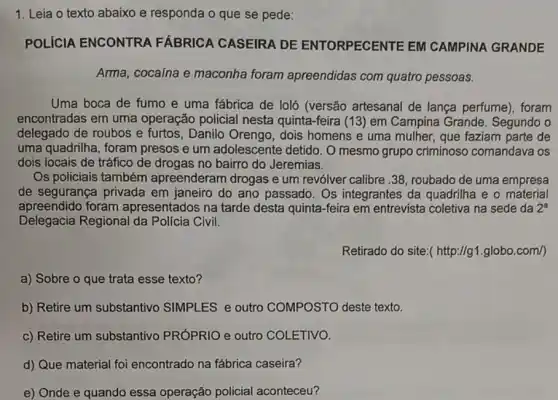 1. Leia o texto abaixo e responda o que se pede:
POLICIA ENCONTRA FÁBRICA CASEIRA DE ENTORPECENTE EM CAMPINA GRANDE
Arma, cocaína e maconha foram apreendidas com quatro pessoas.
Uma boca de fumo e uma fábrica de loló (versão artesanal de lança perfume). foram
encontradas em uma operação policial nesta quinta-feira (13) em Campina Grande Segundo o
delegado de roubos e furtos, Danilo Orengo , dois homens e uma mulher, que faziam parte de
uma quadrilha, foram presos e um adolescente detido. O mesmo grupo criminoso comandava os
dois locais de tráfico de drogas no bairro do Jeremias.
Os policiais também apreenderam drogas e um revólver calibre..38 , roubado de uma empresa
de segurança privada em janeiro do ano passado. Os integrantes da quadrilha e o material
apreendido foram apresentados na tarde desta quinta-feira em entrevista coletiva na sede da 2^a
Delegacia Regional da Polícia Civil.
Retirado do site:( http://g1 .globo.com/)
a) Sobre o que trata esse texto?
b) Retire um substantivo SIMPLES e outro COMPOSTO deste texto.
c) Retire um substantivo PRÓPRIO e outro COLETIVO.
d) Que material foi encontrado na fábrica caseira?
e) Onde e quando essa operação policial aconteceu?