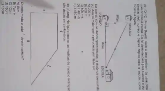 29. (D-10 ) (Prova Brasil). Hélio e Ana partiram da casa dela
com destino à escola Ele foi direto de casa para a escola e ela
passou pelo correio e depois seguiu para a escola, como
mostra a figura.
De acordo com os dados apresentados, a distância percorrida
por Ana foi maior que a percorrida por Hélio em:
A) 200 m
B) 400 m
C) 800 m
D) 1400 m
E) 1450 m
30. (Saerj). Na figura abaixo, as medidas do trapézio retângulo
são dadas em centimetros.
4
square 
Quanto mede o lado desse trapézio?
A) 5cm
B) 7cm
C) 12cm
D) 15cm
E) 18cm