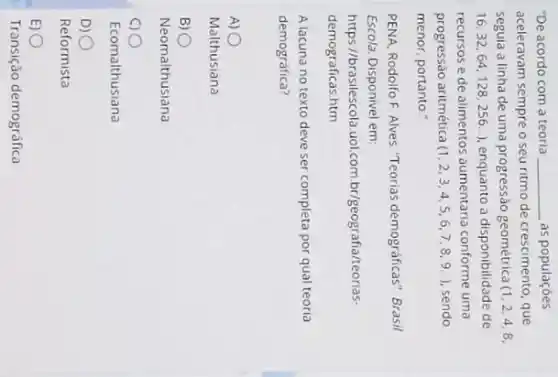 "De acordo com a teoria __ as populaçōes
aceleravam sempre o seu ritmo de crescimento, que
seguia a linha de uma progressão geométrica (1,2,4,8,
16,32,64,1128,256..), enquanto a disponibilidade de
recursos e de alimentos aumentaria conforme uma
progressão aritmética (1,2,3,4,5,6,7,8,9.) sendo
menor, portanto."
PENA, Rodolfo F. Alves "Teorias demográficas" Brasil
Escola. Disponivel em:
https //brasilescola.uol.com br/geografia/teorias-
demograficas.htm
A lacuna no texto deve ser completa por qual teoria
demográfica?
A)
Malthusiana
B) 0
Neomalthusiana
00
Ecomalthusiana
D) 0
E) 0
Transição demográfica