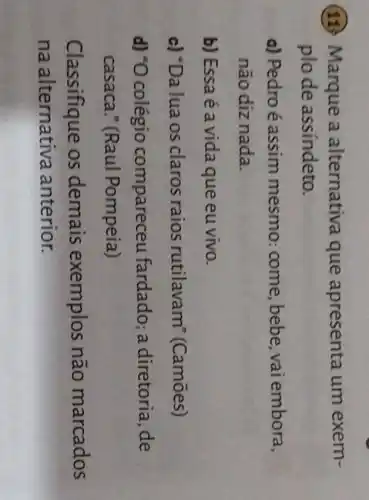 (11.) Marque a alternativa que apresenta um exem-
plode assíndeto.
a) Pedroé assim mesmo : come, bebe, vai embora,
não diz nada.
b) Essa é a vida que eu vivo.
c) "Da lua os claros raios rutilavam (Camōes)
d) *O colégio compareceu fardado; a diretoria, de
casaca." (Raul Pompeia)
Classifique os demais exemplos não marcados
na alternativa anterior.