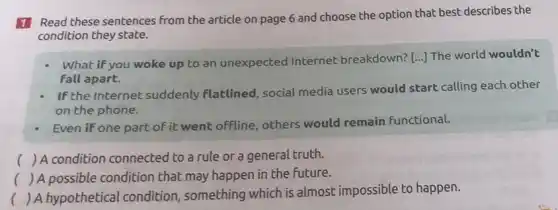 1 Read these sentences from the article on page 6 and choose the option that best describes the
condition they state.
What if you woke up to an unexpected Internet breakdown? [...The world wouldn't
fall apart.
If the Internet suddenly flatlined, social media users would start calling each other
on the phone.
Even if one part of it went offline others would remain functional.
() A condition connected to a rule or a general truth.
() A possible condition that may happen in the Future.
() A hypothetical condition , something which is almost impossible to happen.