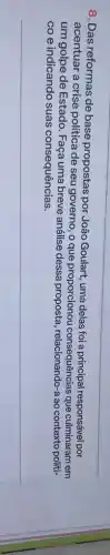 8. Das reformas de base propostas por João Goulart, uma delas foi a principal responsável por
acentuar a crise política de seu governo , o que proporcionou consequências que culminaram em
um golpe de Estado Faça uma breve análise dessa proposta a ao contexto politi-
co e indicando suas consequências.