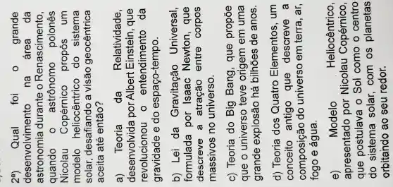 2^a) Qual foi 0 grande
desenvolvimento na área da
astronomia durante o Renascimento,
quando o astrônomo polones
Nicolau Copérnico propôs um
modelo heliocêntrico do sistema
solar desafiando a visão geocêntrica
aceita até então?
a) Teoria da Relatividade.
desenvolvida por Alber Einstein , que
revolucionou entendiment da
gravidade e do espaço-tempo.
b) Lei da Gravitação Universal,
formulada por Isaac Newton , que
descreve a atração entre corpos
massivos no universo.
c) Teoria do Big Bang,que propōe
que o universo teve origem em uma
grande explosão há bilhões de anos.
d) Teoria dos Quatro Elementos , um
conceito antigo que descreve a
composição do universo em terra , ar,
fogo e água.
e)	Modelo	Heliocêntrico,
apresentado por Nicolau Copérnico,