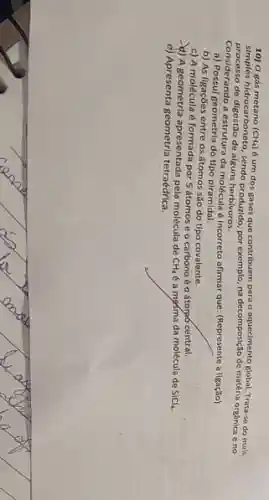 10) 0 gás metano (CH_(4))
é um dos gases que contribuem para o aquectimento global. Tratta-4 do mais
processo de digestão de alguns herbivoros. por exemplo, na decomposição de matéria organica eno
Considerando a estrutura da molécula é incorreto afirmar que: (Represente a ligação)
a) Possui geometria do tipo piramidal.
b) As ligações entre os átomos são do tipo covalente.
c) A molécula é formada por 5 átomose o carbonoéo átorpó central.
-4) A geometria apresentada pela molécula de
CH_(4) é a mosma da molécula de SiCl_(4)
e) Apresenta geometria tetraédrica