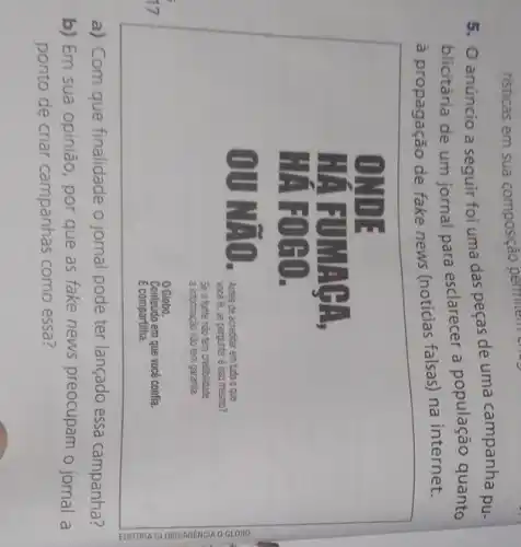 risticas em sua composição permitem c
5. 0 anúncio a seguir foi uma das peças de uma campanha pu-
blicitária de um jornal para esclarecer a população quanto
à propagação de fake news (noticias falsas) na internet.
a) Com que finalidade o jornal pode ter lançado essa campanha?
b) Em sua opinião por que as fake news preocupam o jornal a
ponto de criar campanhas como essa?