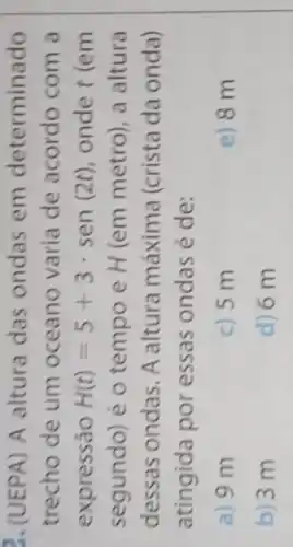 (UEPA) A altura das ondas em determinado
trecho de um oceano varia de acordo com a
expressão H(t)=5+3cdot sen(2t) onde t (em
segundo) é o tempo e H (em metro), a altura
dessas ondas. A altura máxima (crista da onda)
atingida por essas ondas é de:
a) 9 m
c) 5 m
e) 8 m
b) 3 m
d) 6 m