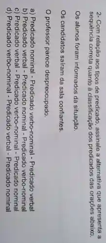 2- Com relação aos tipos de assinale a alternativa que apresenta a
sequência correta quanto à classificação dos predicados das orações abaixo.
Os alunos foram informados da situação.
Os candidatos saíram da sala confiantes.
professor parece despreocupado.
a) Predicado nominal - Predicado verbo-nominal -Predicado verbal
b) Predicado verbal -Predicado nominal -Predicado verbo-nominal
c) Predicado verbal - Predicado verbo-nominal -Predicado nominal
d) Predicado verbo-nominal -Predicado verbal - Predicado nominal